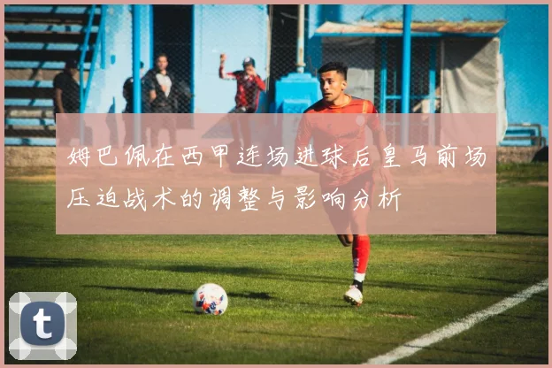 姆巴佩在西甲连场进球后皇马前场压迫战术的调整与影响分析